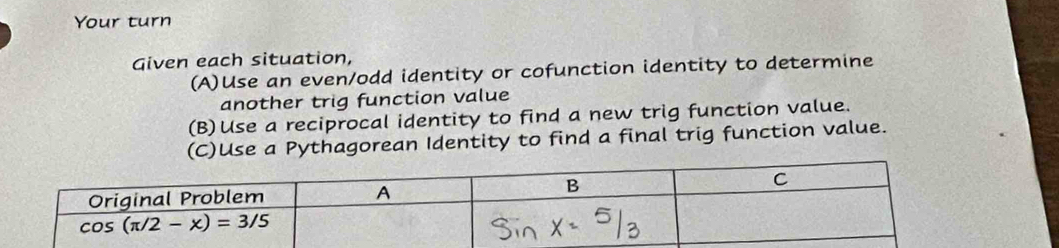 Your turn
Given each situation,
(A)Use an even/odd identity or cofunction identity to determine
another trig function value
(B)Use a reciprocal identity to find a new trig function value.
(C)Use a Pythagorean Identity to find a final trig function value.