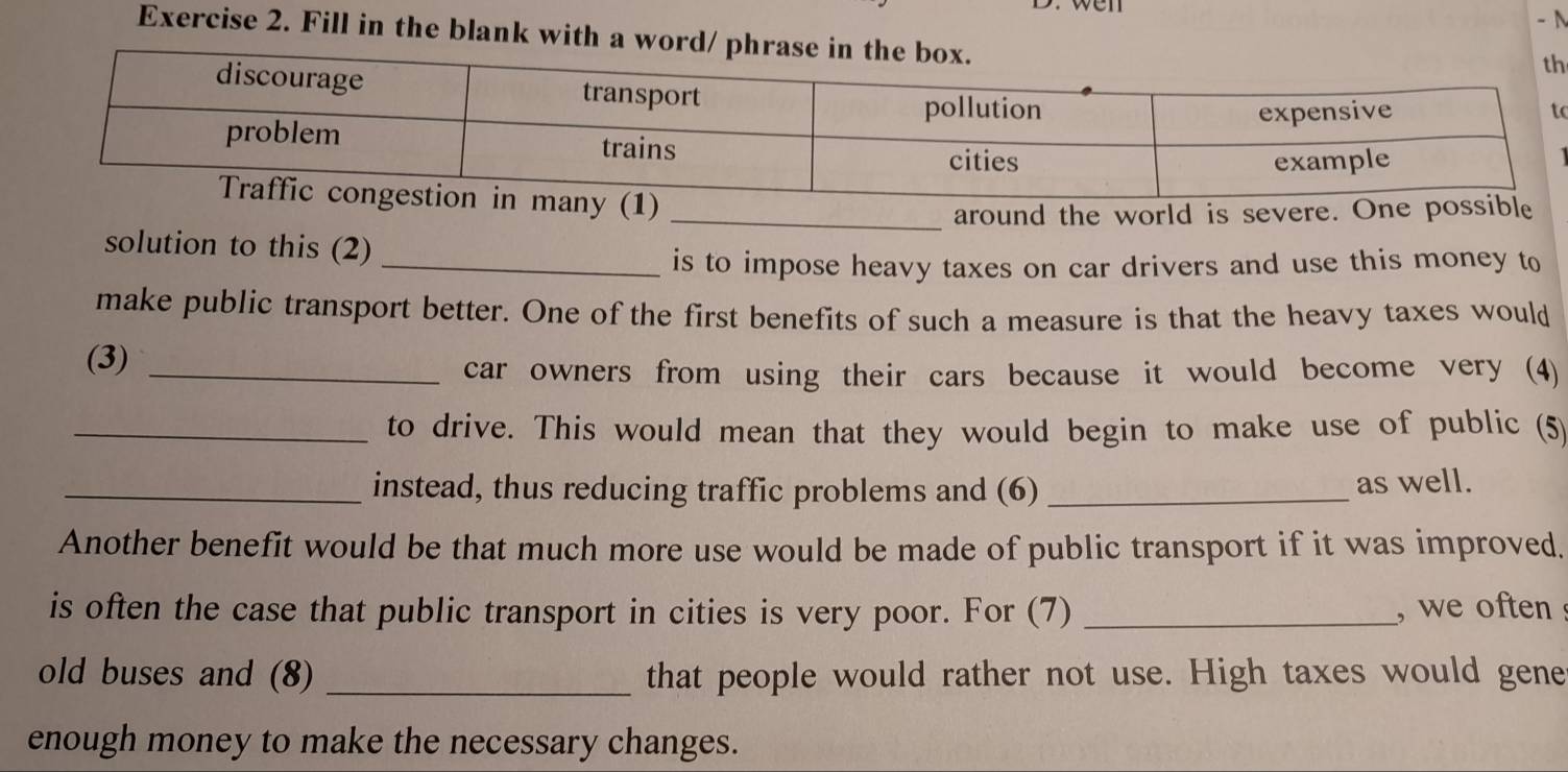 Fill in the blank with a wor 
h 
o 
_around the world is sever 
solution to this (2) 
_is to impose heavy taxes on car drivers and use this money to 
make public transport better. One of the first benefits of such a measure is that the heavy taxes would 
(3)_ 
car owners from using their cars because it would become very (4) 
_to drive. This would mean that they would begin to make use of public (5) 
_instead, thus reducing traffic problems and (6) _as well. 
Another benefit would be that much more use would be made of public transport if it was improved. 
is often the case that public transport in cities is very poor. For (7) _, we often 
old buses and (8) _that people would rather not use. High taxes would gene 
enough money to make the necessary changes.