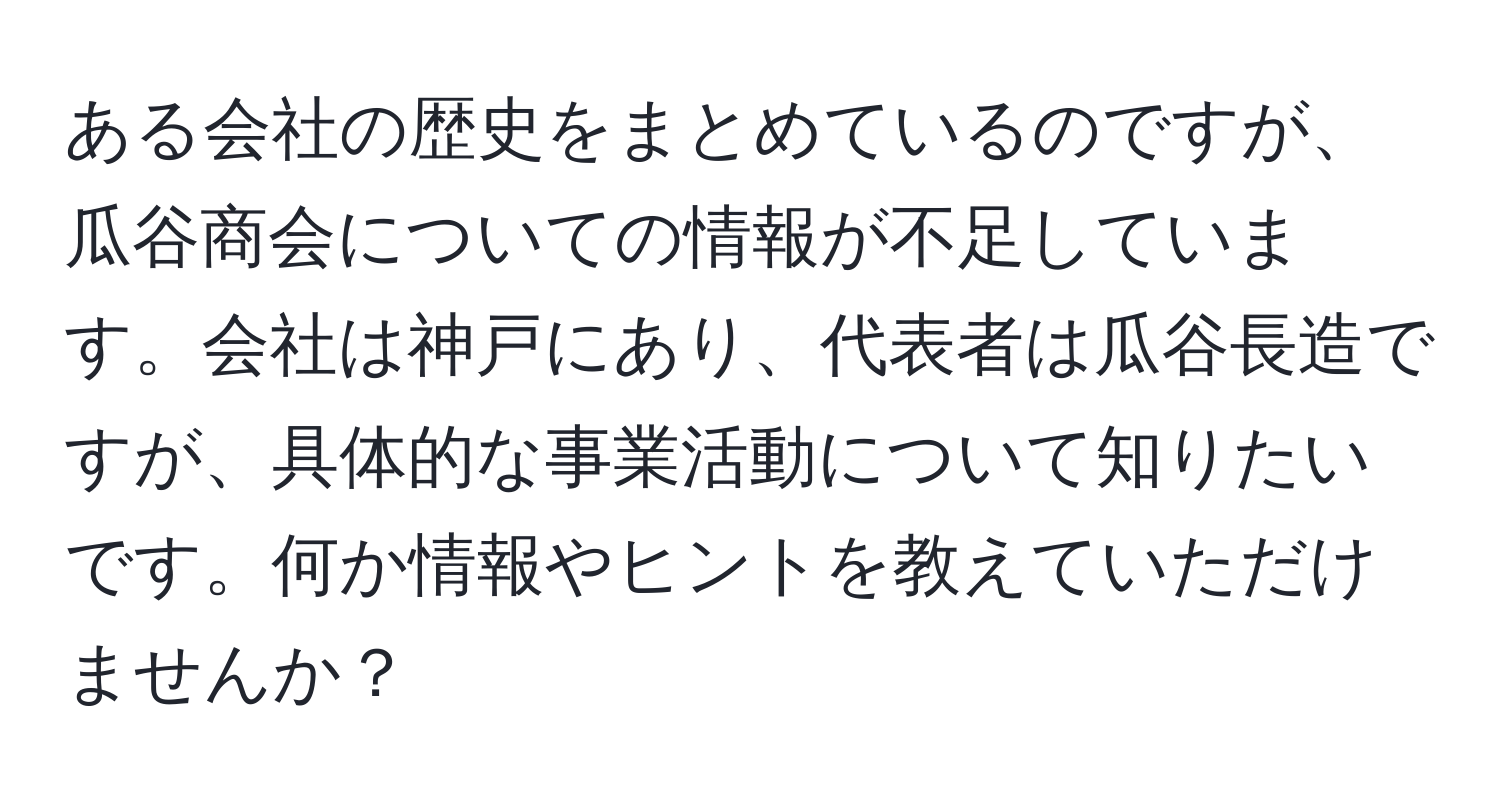 ある会社の歴史をまとめているのですが、瓜谷商会についての情報が不足しています。会社は神戸にあり、代表者は瓜谷長造ですが、具体的な事業活動について知りたいです。何か情報やヒントを教えていただけませんか？