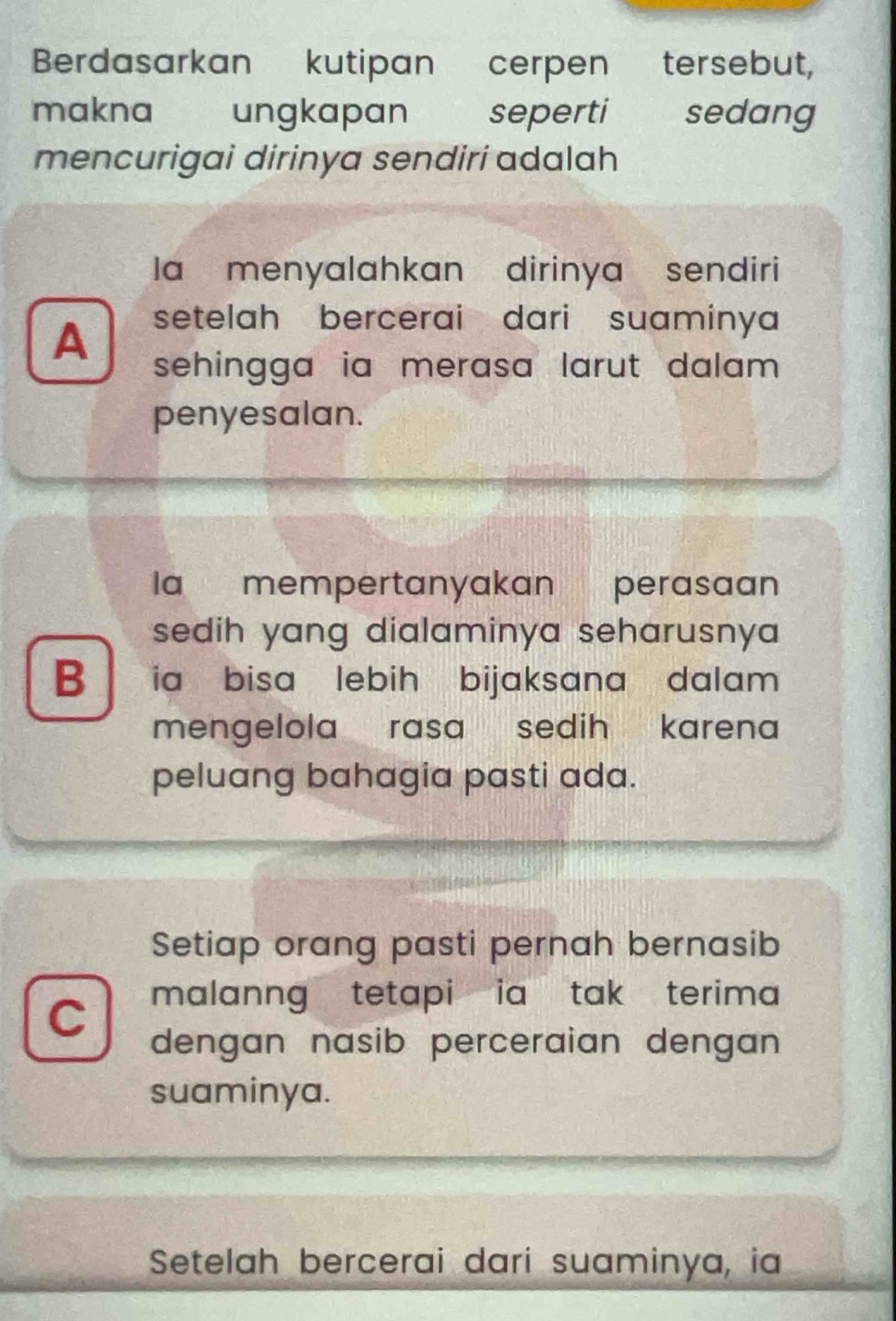 Berdasarkan kutipan cerpen tersebut,
makna ₹ ungkapan seperti sedang
mencurigai dirinya sendirí adalah
la menyalahkan dirinya sendiri
A setelah bercerai dari suaminya
sehingga ia merasa larut dalam
penyesalan.
la mempertanyakan perasaan
sedih yang dialaminya seharusny
B ia bisa lebih bijaksana dalam .
mengelola rasa sedih karena 
peluang bahagia pasti ada.
Setiap orang pasti pernah bernasib
C malanng tetapi ia tak terima 
dengan nasib perceraian dengan 
suaminya.
Setelah bercerai dari suaminya, ia