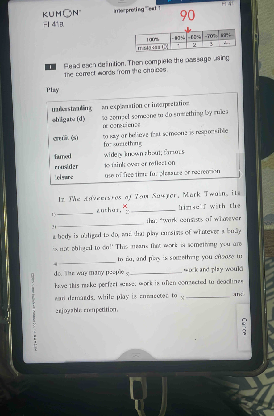 FI 41
KUM○N° Interpreting Text 1
90
Fl 41a
Read each definition. Then complete the passage using
the correct words from the choices.
Play
understanding an explanation or interpretation
obligate (d) to compel someone to do something by rules
or conscience
credit (s) to say or believe that someone is responsible
for something
famed widely known about; famous
consider to think over or reflect on
leisure use of free time for pleasure or recreation
In The Adventures of Tom Sawyer, Mark Twain, its
1)
_author, _himself with the
that “work consists of whatever
3)
_
a body is obliged to do, and that play consists of whatever a body
is not obliged to do? This means that work is something you are
_
to do, and play is something you choose to
4)
do. The way many people 5)_ work and play would
have this make perfect sense: work is often connected to deadlines
and demands, while play is connected to ) _and
enjoyable competition.