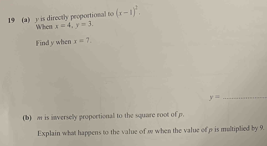 19 (a) y is directly proportional to (x-1)^2. 
When x=4, y=3. 
Find y when x=7.
y= _ 
(b) m is inversely proportional to the square root of p. 
Explain what happens to the value of m when the value of p is multiplied by 9.