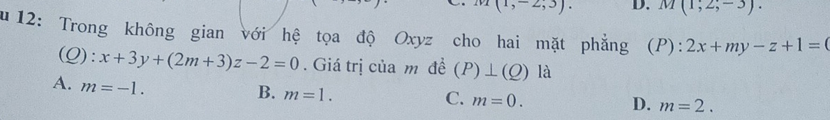 I(1,-2;3). D. M(1,2,-3). 
u 12: Trong không gian với hệ tọa độ Oxyz cho hai mặt phẳng (P): 2x+my-z+1=0
(Q): x+3y+(2m+3)z-2=0. Giá trị của m đề (P)⊥ (Q) là
A. m=-1.
B. m=1.
C. m=0.
D. m=2.