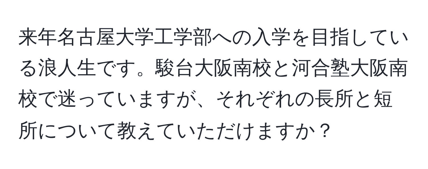 来年名古屋大学工学部への入学を目指している浪人生です。駿台大阪南校と河合塾大阪南校で迷っていますが、それぞれの長所と短所について教えていただけますか？