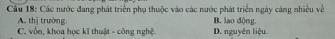 Cầu 18: Các nước đang phát triển phụ thuộc vào các nước phát triển ngày càng nhiều về
A. thị trường. B. lao động.
C. vốn, khoa học kĩ thuật - công nghệ. D. nguyên liệu.