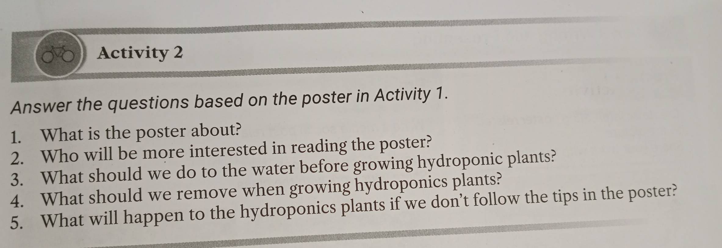 Activity 2 
Answer the questions based on the poster in Activity 1. 
1. What is the poster about? 
2. Who will be more interested in reading the poster? 
3. What should we do to the water before growing hydroponic plants? 
4. What should we remove when growing hydroponics plants? 
5. What will happen to the hydroponics plants if we don’t follow the tips in the poster?