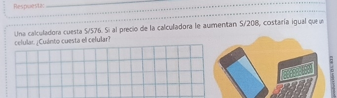 Respuesta:_ 
Una calculadora cuesta S/576. Si al precio de la calculadora le aumentan S/208, costaría igual que un 
celular. ¿Cuánto cuesta el celular? 
5