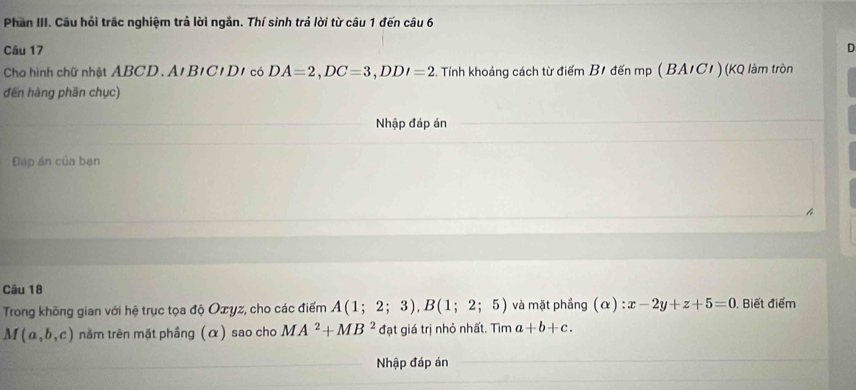 Phần III. Câu hỏi trắc nghiệm trả lời ngắn. Thí sinh trả lời từ câu 1 đến câu 6 
Câu 17 D 
Cho hình chữ nhật ABCD. A' B'C' D1 có DA=2, DC=3, DDI=2 2. Tính khoảng cách từ điểm B1 đến mp ( BA/C1 ) (KQ làm tròn 
đēn hàng phān chục) 
Nhập đáp án 
Đáp án của ban 
Câu 18 
Trong không gian với hệ trục tọa độ Oxyz, cho các điểm A(1;2;3), B(1;2;5) và mặt phầng (alpha ):x-2y+z+5=0. Biết điểm
M(a,b,c) năm trên mặt phầng (α) sao cho MA^2+MB^2 đạt giá trị nhỏ nhất. Tìm a+b+c. 
Nhập đáp án