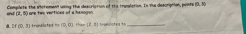 Complete the statement using the description of the translation. In the description, points (0,3)
and (2,5) are two vertices of a hexagon. 
8. If (0,3) translates to (0,0) , then (2,5) translates to_