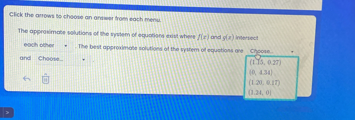 Click the arrows to choose an answer from each menu.
The approximate solutions of the system of equations exist where f(x) and g(x) intersect
each other . The best approximate solutions of the system of equations are Choose...
and Choose... (1.15,0.27)
(0,4.34)
111
(1.20,0.17)
(1.24,0)