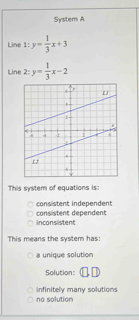 System A
Line 1: y= 1/3 x+3
Line 2: y= 1/3 x-2
This system of equations is:
consistent independent
consistent dependent
inconsistent
This means the system has:
a unique solution
Solution:
infinitely many solutions
no solution