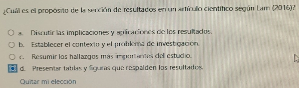 ¿Cuál es el propósito de la sección de resultados en un artículo científico según Lam (2016)?
a. Discutir las implicaciones y aplicaciones de los resultados.
b. Establecer el contexto y el problema de investigación.
c. Resumir los hallazgos más importantes del estudio.
d. Presentar tablas y figuras que respalden los resultados.
Quitar mi elección