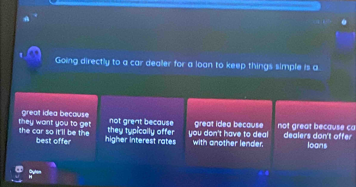 Going directly to a car dealer for a loan to keep things simple is a..
great idea because
not great because great idea because not great because ca
they want you to get they typically offer you don't have to deal dealers don't offer
the car so it'll be the
higher interest rates
best offer with another lender. loans
Dylan
H