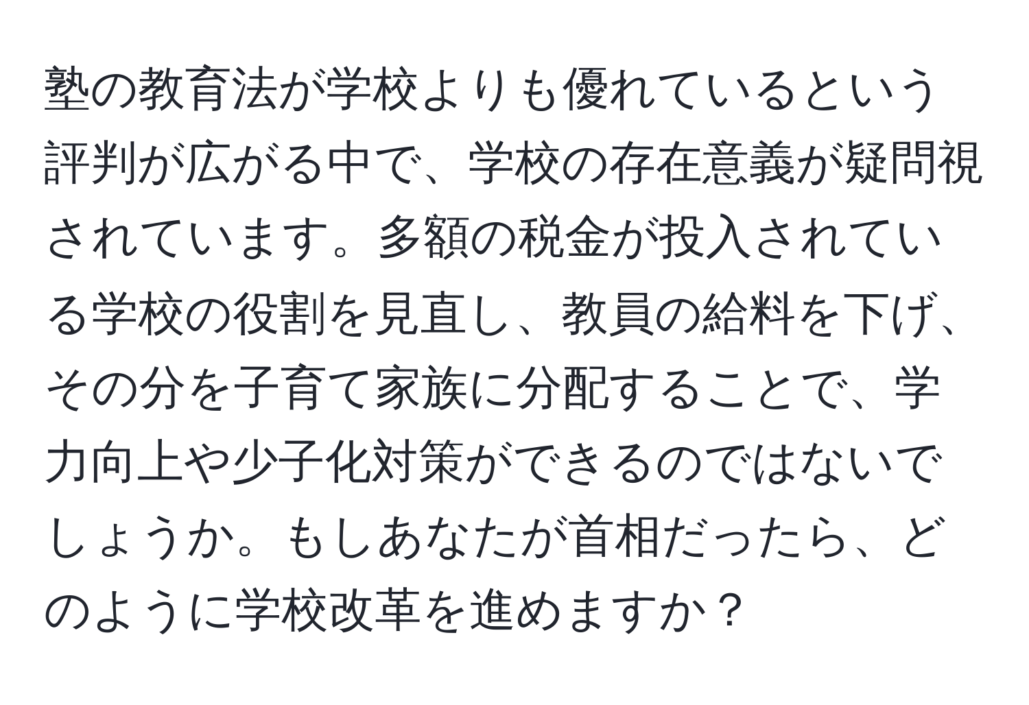 塾の教育法が学校よりも優れているという評判が広がる中で、学校の存在意義が疑問視されています。多額の税金が投入されている学校の役割を見直し、教員の給料を下げ、その分を子育て家族に分配することで、学力向上や少子化対策ができるのではないでしょうか。もしあなたが首相だったら、どのように学校改革を進めますか？