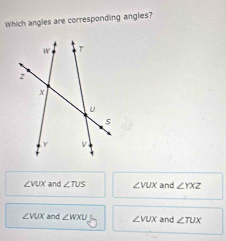 Which angles are corresponding angles?
∠ VUX and ∠ TUS ∠ VUX and ∠ YXZ
∠ VUX and ∠ WXU ∠ VUX and ∠ TUX