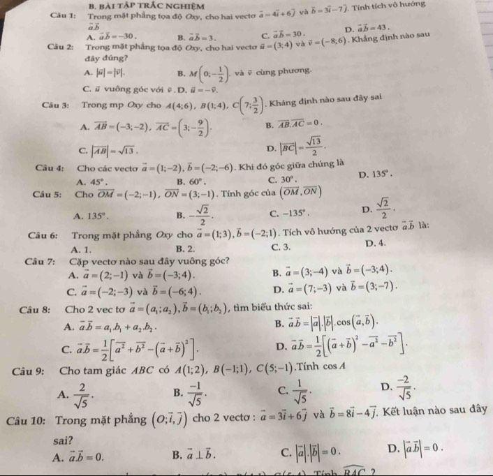 bài tập trÁc nghiệm
Câu 1: Trong mặt phầng tọa độ Oxy, cho hai vecto vector a=4vector i+6vector j và vector b=3vector i-7vector j Tính tích vô hướng
vector avector b
A. vector avector b=-30. B. vector aoverline b=3. C. vector avector b=30. D. vector avector b=43.
Câu 2: Trong mặt phẳng tọa độ Oxy, cho hai vectơ vector u=(3;4) và vector v=(-8;6). Khẳng định nào sau
đây đúng?
A. |vector u|=|vector v|. B. M(0;- 1/2 ) và  cùng phương.
C. # vuông góc với overline v.D.overline u=-overline v.
Câu 3: Trong mp Oxy cho A(4;6),B(1;4),C(7; 3/2 ). Khảng định nào sau đây sai
A. vector AB=(-3;-2),vector AC=(3;- 9/2 ). B. overline AB.overline AC=0.
C. |overline AB|=sqrt(13).
D. |overline BC|= sqrt(13)/2 .
Câu 4: Cho các vecto vector a=(1;-2),vector b=(-2;-6) Khi đó góc giữa chúng là
A. 45°. B. 60°. C. 30°. D. 135°.
Câu 5: Cho overline OM=(-2;-1),overline ON=(3;-1). Tính góc của (overline OM,overline ON)
A. 135°. B. - sqrt(2)/2 . C. -135°. D.  sqrt(2)/2 ·
Câu 6: Trong mặt phẳng Oxy cho vector a=(1;3),vector b=(-2;1). Tích vô hướng của 2 vectơ vector avector b là:
A. 1. B. 2. C. 3. D. 4.
Câu 7: :Cặp vectơ nào sau đây vuông góc?
A. vector a=(2;-1) và vector b=(-3;4). vector a=(3;-4) và vector b=(-3;4).
B.
C. vector a=(-2;-3) và vector b=(-6;4). D. vector a=(7;-3) và vector b=(3;-7).
Câu 8: Cho 2 vec tơ vector a=(a_1;a_2),vector b=(b_1;b_2) , tìm biểu thức sai:
A. vector a.vector b=a_1.b_1+a_2.b_2. B. vector a.vector b=|vector a|.|vector b|.cos (vector a,vector b).
C. vector avector b= 1/2 [vector a^2+vector b^2-(vector a+vector b)^2]. vector avector b= 1/2 [(vector a+vector b)^2-vector a^2-vector b^2].
D.
Câu 9: Cho tam giác ABC có A(1;2),B(-1;1),C(5;-1).Tính cos A
A.  2/sqrt(5) .  (-1)/sqrt(5) . C.  1/sqrt(5) . D.  (-2)/sqrt(5) .
B.
Câu 10: Trong mặt phẳng (O;overline i,overline j) cho 2 vecto : vector a=3vector i+6vector j và vector b=8vector i-4vector j * Kết luận nào sau đây
sai?
A. vector a.vector b=0. B. vector a⊥ vector b. C. |vector a|.|vector b|=0. D. |vector a.vector b|=0.
Tính widehat RAC 7