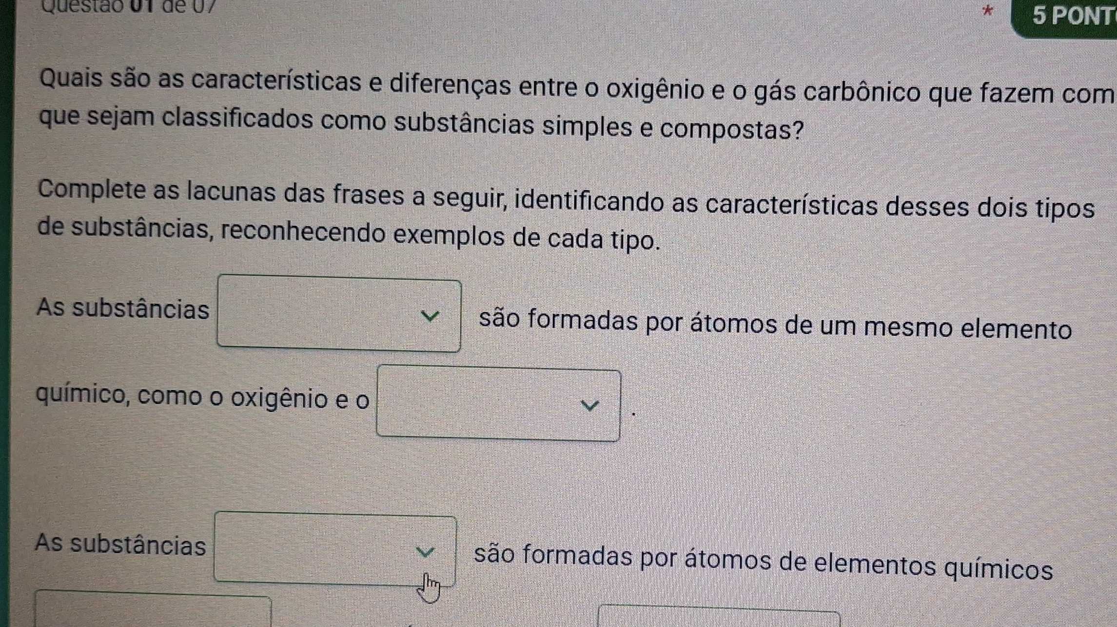 de 07 * 5 PONT
Quais são as características e diferenças entre o oxigênio e o gás carbônico que fazem com
que sejam classificados como substâncias simples e compostas?
Complete as lacunas das frases a seguir, identificando as características desses dois tipos
de substâncias, reconhecendo exemplos de cada tipo.
As substâncias são formadas por átomos de um mesmo elemento
químico, como o oxigênio e o
As substâncias são formadas por átomos de elementos químicos