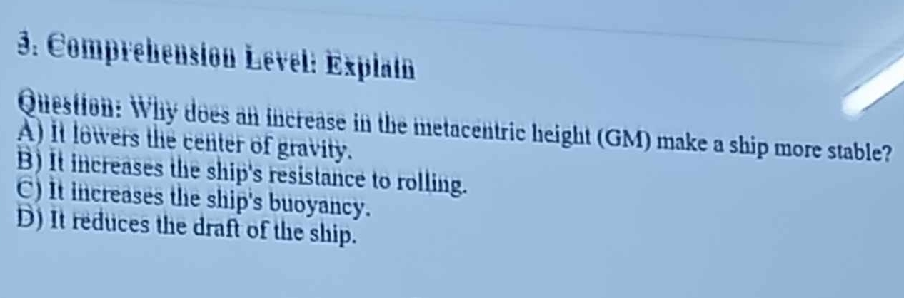 Comprehensión Lével: Explain
Question: Why does an increase in the metacentric height (GM) make a ship more stable?
A) it lowers the center of gravity.
B) It increases the ship's resistance to rolling.
C) It increases the ship's buoyancy.
D) It reduces the draft of the ship.