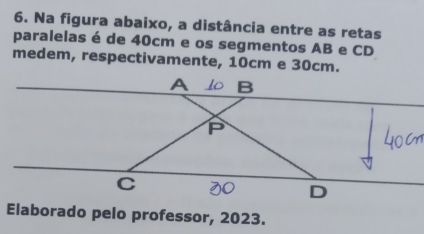 Na figura abaixo, a distância entre as retas 
paralelas é de 40cm e os segmentos AB e CD
medem, respectivamente, 10cm e 30cm. 
Elaborado pelo professor, 2023.