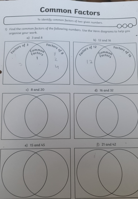 Common Factors 
To identify common factors of two given numbers. 
1) Find the common factors of the following numbers. Use the Venn diagrams to help you 
organise your work. 
a) 3 and 8
c) 8 and 20 d) 16 and 32
e) 15 and 45