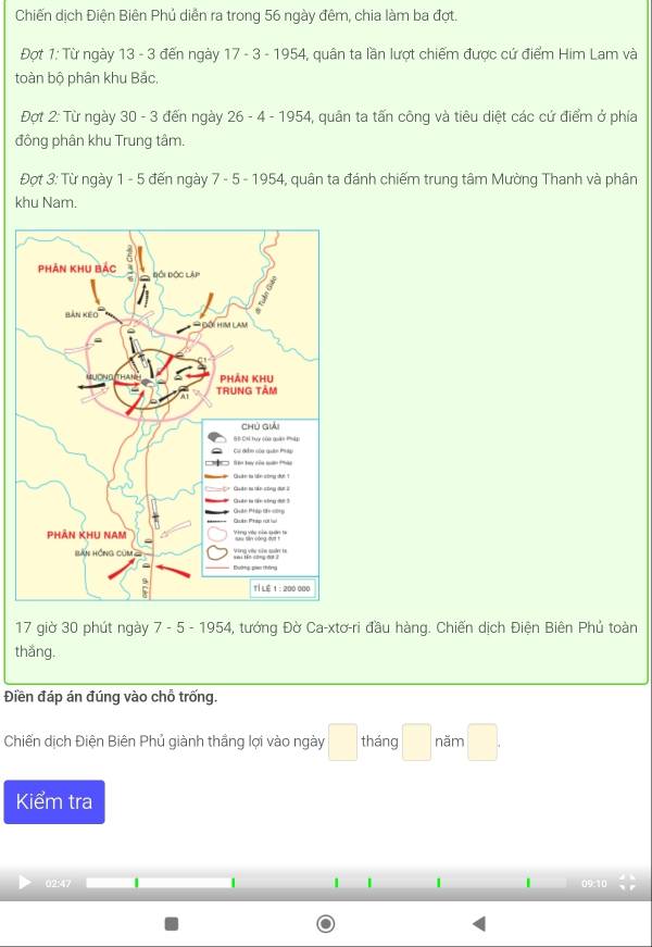 Chiến dịch Điện Biên Phủ diễn ra trong 56 ngày đêm, chia làm ba đợt. 
Đợt 1: Từ ngày 13 - 3 đến ngày 17 - 3 - 1954, quân ta lần lượt chiếm được cứ điểm Him Lam và 
toàn bộ phân khu Bắc, 
Đợt 2: Từ ngày 30 - 3 đến ngày 26 - 4 - 1954, quân ta tấn công và tiêu diệt các cứ điểm ở phía 
đông phân khu Trung tâm. 
Đợt 3: Từ ngày 1 - 5 đến ngày 7 - 5 - 1954, quân ta đánh chiếm trung tâm Mường Thanh và phân 
khu Nam. 
17 giờ 30 phút ngày 7 - 5 - 1954, tướng Đờ Ca-xtơ-ri đầu hàng. Chiến dịch Điện Biên Phủ toàn 
thắng. 
Điền đáp án đúng vào chỗ trống. 
Chiến dịch Điện Biên Phủ giành thắng lợi vào ngày □ tháng □ năm □ 
Kiểm tra 
| | | 
02:47 09:10