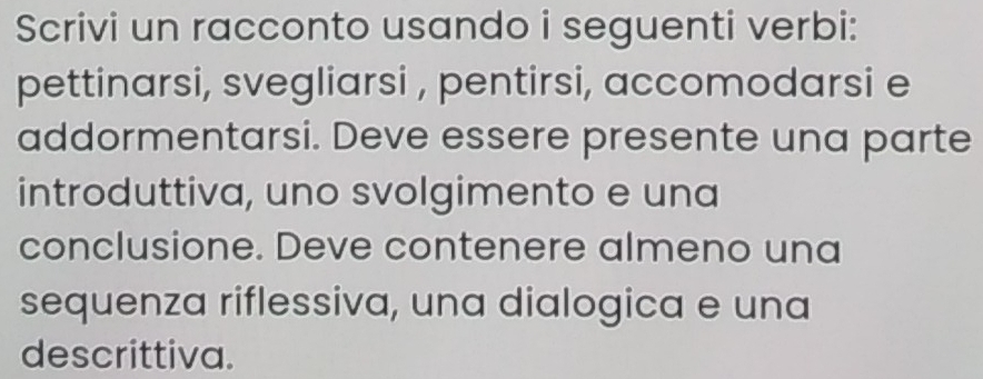 Scrivi un racconto usando i seguenti verbi: 
pettinarsi, svegliarsi , pentirsi, accomodarsi e 
addormentarsi. Deve essere presente una parte 
introduttiva, uno svolgimento e una 
conclusione. Deve contenere almeno una 
sequenza riflessiva, una dialogica e una 
descrittiva.