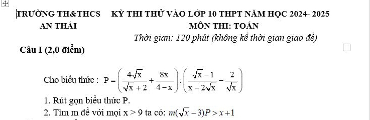 TRƯỜNG TH&THCS KỲ THI THử VÀO LỚP 10 THPT NăM HỌC 2024- 2025
AN THÁI mÔN THI: TOáN
Thời gian: 120 phút (không kể thời gian giao đề)
Câu I (2,0 điểm)
Cho biểu thức : P=( 4sqrt(x)/sqrt(x)+2 + 8x/4-x ):( (sqrt(x)-1)/x-2sqrt(x) - 2/sqrt(x) )
1. Rút gọn biểu thức P.
2. Tìm m đề với mọi x>9 ta có: m(sqrt(x)-3)P>x+1