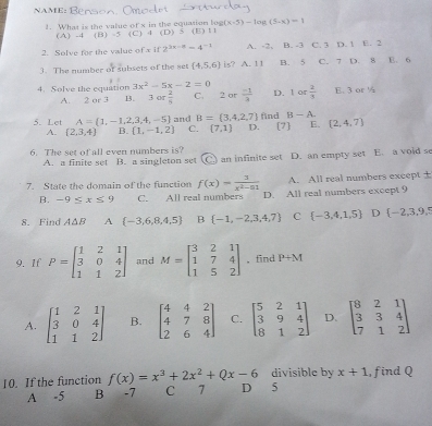 NAME:
g(x-5)-log (5-x)=1
1. What is the value of x in the equation log (C) 4 ( ) > ) ” (E)11
(A)  -4 (B) -5
2. Solve for the value of x if 2^(2x-8)=4^(-1) A. -2. B. -3 C. 3 D. 1 E. 2
3. The number of subsets of the set (4,5,6) is? A. 11 B. 5 C. 7 D. 8 E. 6
4. Solve the equation 3x^2-5x-2=0 C. 2 or  (-1)/3  D. 1 or  2/3  E. 3 or ½
A. 2 or 3 B. 3or 2/5 
5. Let A= 1,-1,2,3,4,-5 and B= 3,4,2,7 find B-A. (2,4,7)
A.  2,3,4 B.  1,-1,2 C. (7,1) D. [7] E.
6. The set of all even numbers is? D. an empty set E. a void se
A. a finite set B. a singleton set C: an infinite set
7. State the domain of the function f(x)= 3/x^2-81  A. All real numbers except ±
B. -9≤ x≤ 9 C. All real numbers D. All real numbers except 9
8. Find A△ B A  -3,6,8,4,5 B  -1,-2,3,4,7 C  -3,4,1,5 D  -2,3,9,5
9. If P=beginbmatrix 1&2&1 3&0&4 1&1&2endbmatrix and M=beginbmatrix 3&2&1 1&7&4 1&5&2endbmatrix ,find P+M
A. beginbmatrix 1&2&1 3&0&4 1&1&2endbmatrix B. beginbmatrix 4&4&2 4&7&8 2&6&4endbmatrix C. beginbmatrix 5&2&1 3&9&4 8&1&2endbmatrix D. beginbmatrix 8&2&1 3&3&4 7&1&2endbmatrix
divisible by x+1
10. If the function f(x)=x^3+2x^2+Qx-6 D 5 , find Q
A -5 B -7 C 7