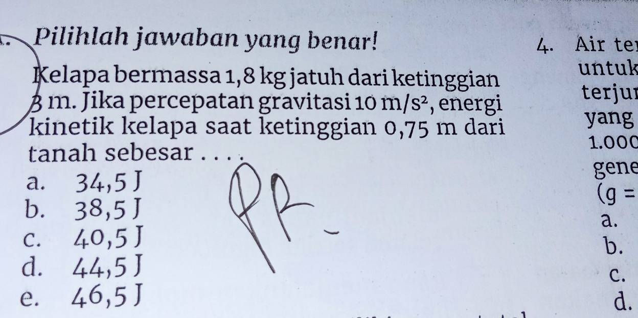 Pilihlah jawaban yang benar!
4. Air te
Kelapa bermassa 1,8 kg jatuh dari ketinggian
untuk
β m. Jika percepatan gravitasi 1 0m/s^2 , energi
terjur
kinetik kelapa saat ketinggian 0,75 m dari
yang
tanah sebesar . . . .
1.000
a. 34,5J gene
(g=
b. 38,5J
a.
C. 40,5J
b.
d. 44,5J
e. 46,5J C.
d.