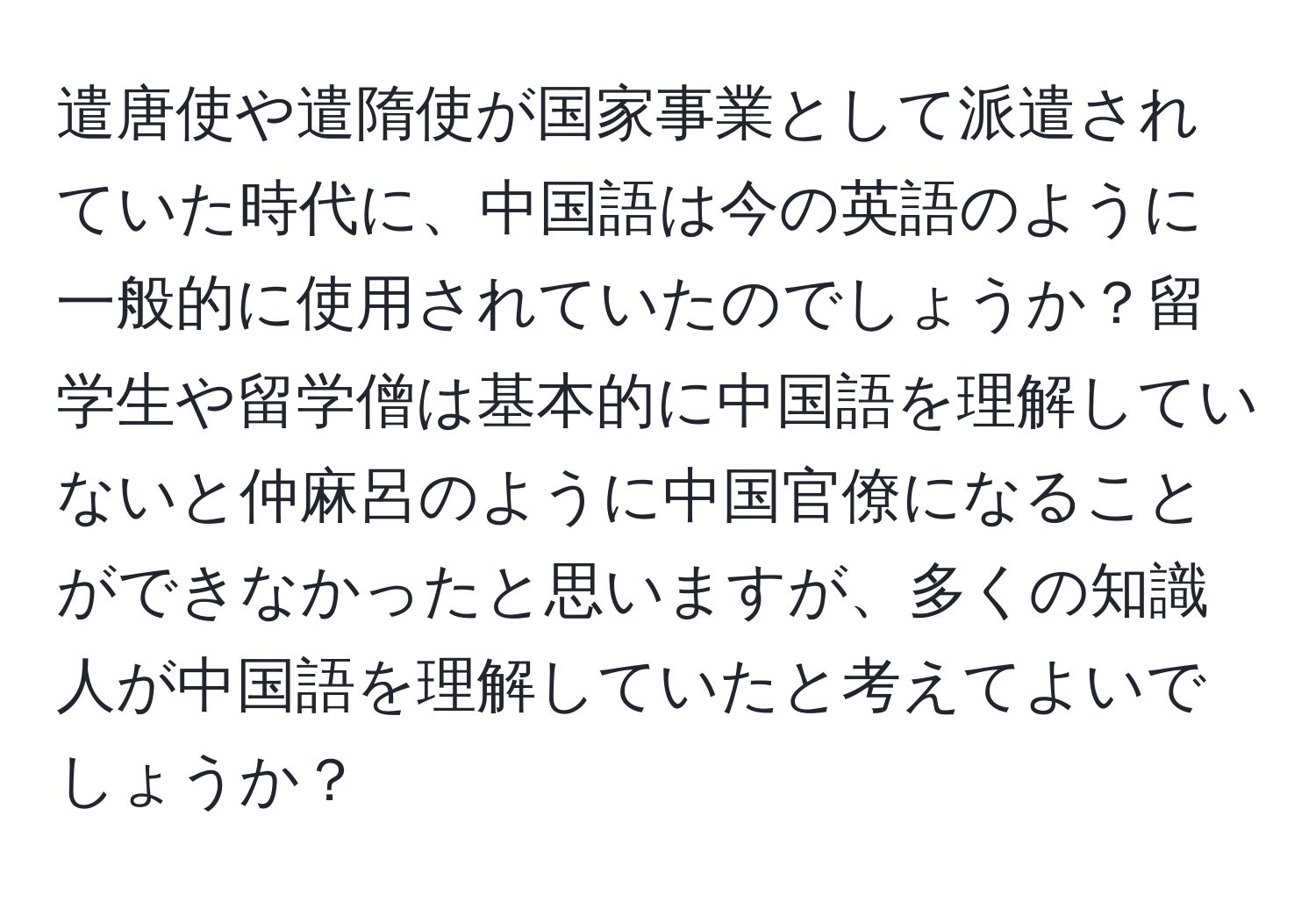 遣唐使や遣隋使が国家事業として派遣されていた時代に、中国語は今の英語のように一般的に使用されていたのでしょうか？留学生や留学僧は基本的に中国語を理解していないと仲麻呂のように中国官僚になることができなかったと思いますが、多くの知識人が中国語を理解していたと考えてよいでしょうか？