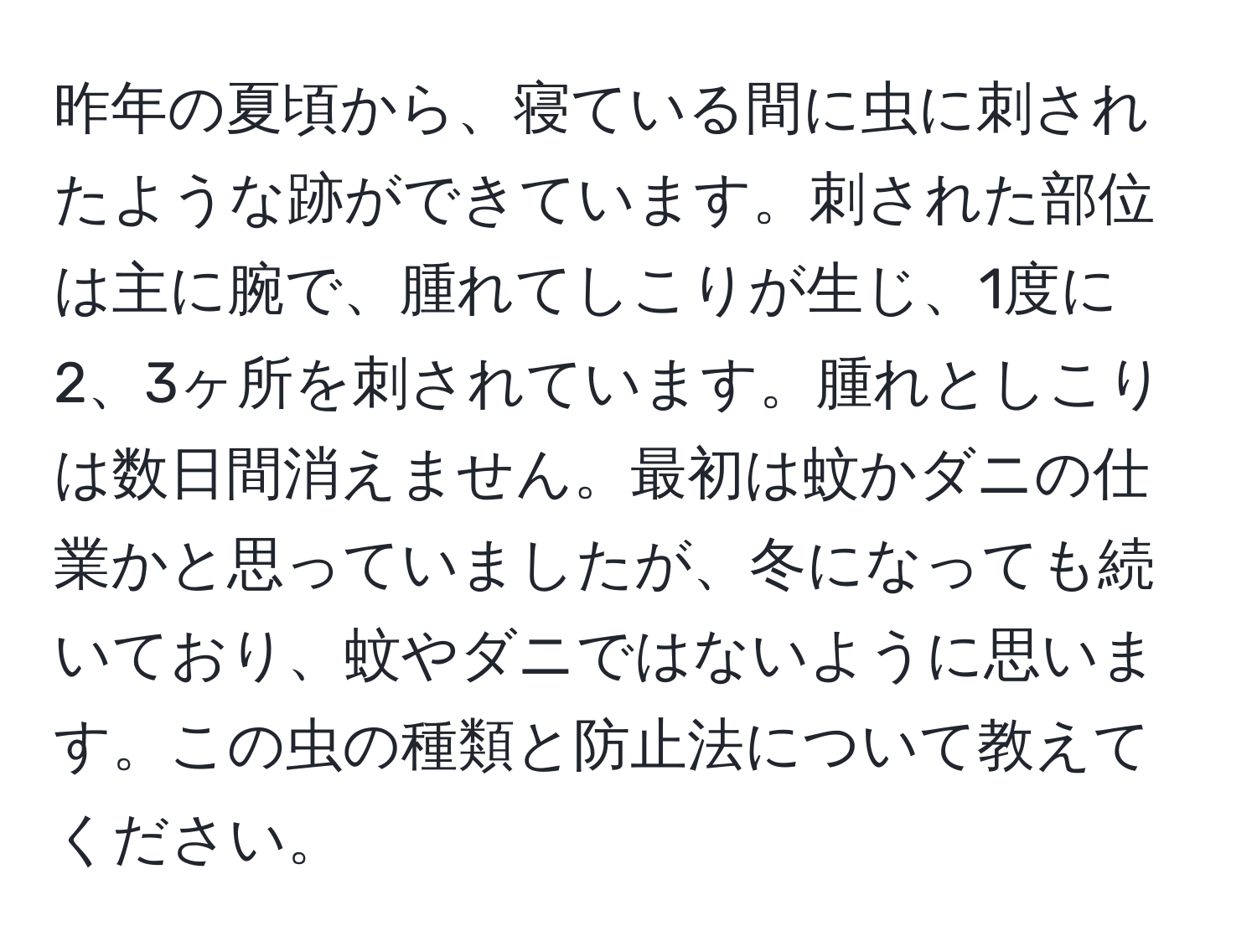 昨年の夏頃から、寝ている間に虫に刺されたような跡ができています。刺された部位は主に腕で、腫れてしこりが生じ、1度に2、3ヶ所を刺されています。腫れとしこりは数日間消えません。最初は蚊かダニの仕業かと思っていましたが、冬になっても続いており、蚊やダニではないように思います。この虫の種類と防止法について教えてください。