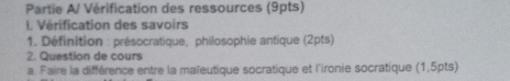 Partie A/ Vérification des ressources (9pts) 
I. Vérification des savoirs 
1. Définition : présocratique, philosophie antique (2pts) 
2. Question de cours 
a. Faire la différence entre la maïeutique socratique et l'ironie socratique (1,5pts)