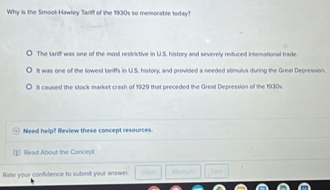 Why is the Smoot-Hawley Tariff of the 1930s so memorable today?
The tariff was one of the most restrictive in U.S. history and severely reduced international trade.
It was one of the lowest tariffs in U.S. history, and provided a needed stimulus during the Great Depression.
It caused the stock market crash of 1929 that preceded the Great Depression of the 1930s.
Need help? Review these concept resources.
Read About the Concept
Rate your confidence to submit your answer. Mesiicie Law