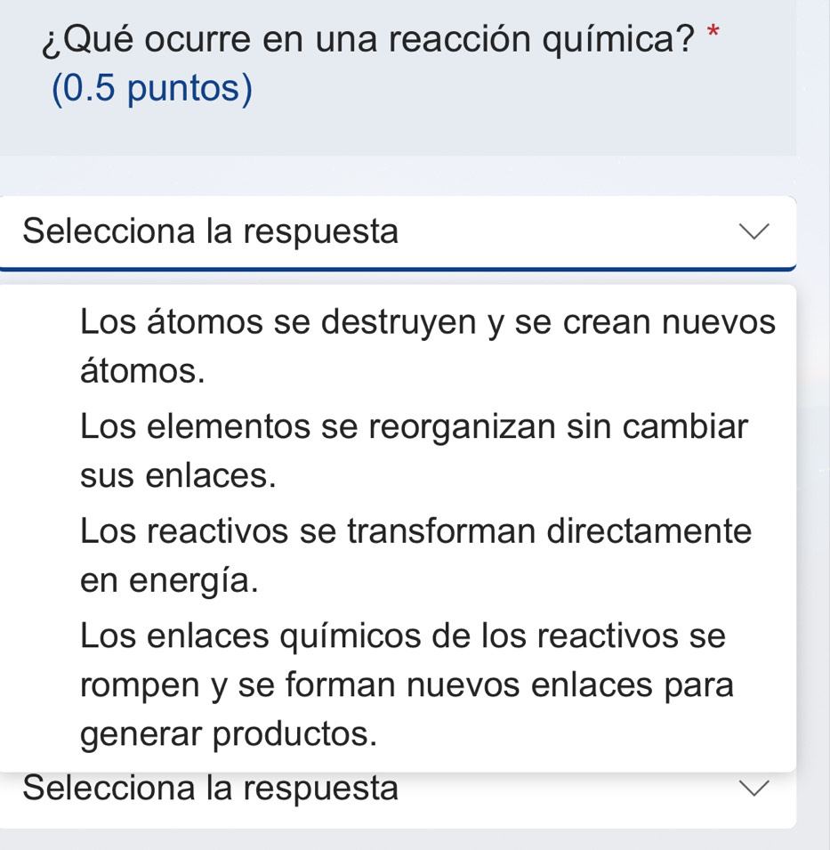 ¿ Qué ocurre en una reacción química? *
(0.5 puntos)
Selecciona la respuesta
Los átomos se destruyen y se crean nuevos
átomos.
Los elementos se reorganizan sin cambiar
sus enlaces.
Los reactivos se transforman directamente
en energía.
Los enlaces químicos de los reactivos se
rompen y se forman nuevos enlaces para
generar productos.
Selecciona la respuesta