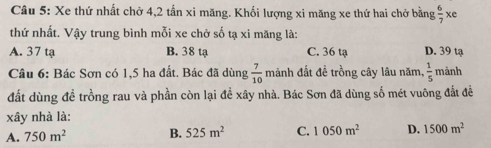 Xe thứ nhất chở 4, 2 tấn xi măng. Khối lượng xi măng xe thứ hai chở bằng  6/7 > wedge ke
thứ nhất. Vậy trung bình mỗi xe chở số tạ xi măng là:
A. 37 tạ B. 38 tạ C. 36 tạ D. 39 tạ
Câu 6: Bác Sơn có 1, 5 ha đất. Bác đã dùng  7/10  r nanh đất để trồng cây lâu năm,  1/5  mành
đất dùng để trồng rau và phần còn lại để xây nhà. Bác Sơn đã dùng số mét vuông đất để
xây nhà là:
A. 750m^2
B. 525m^2 C. 1050m^2 D. 1500m^2