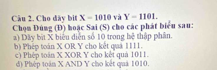 Cho dãy bit X=1010 và Y=1101. 
Chọn Đúng (Đ) hoặc Sai (S) cho các phát biểu sau:
a) Dãy bit X biểu diễn số 10 trong hệ thập phân.
b) Phép toán X OR Y cho kết quả 1111.
c) Phép toán X XOR Y cho kết quả 1011.
d) Phép toán X AND Y cho kết quả 1010.