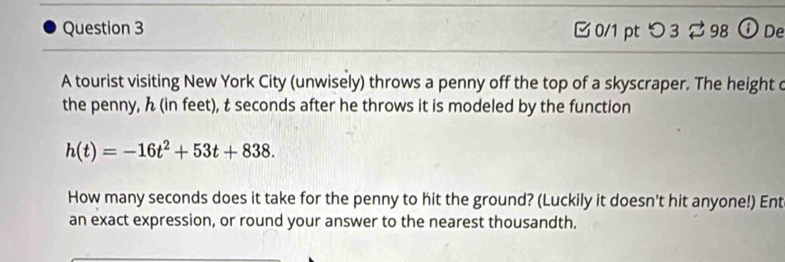 つ 3 ⇄ 98 ⓘDe 
A tourist visiting New York City (unwisely) throws a penny off the top of a skyscraper. The height o 
the penny, ん (in feet), t seconds after he throws it is modeled by the function
h(t)=-16t^2+53t+838. 
How many seconds does it take for the penny to hit the ground? (Luckily it doesn't hit anyone!) Ent 
an exact expression, or round your answer to the nearest thousandth.