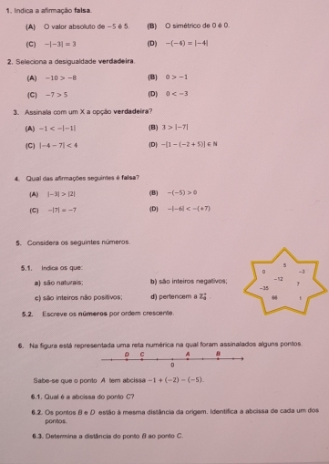 Indica a afirmação falsa.
(A) O valor absoluto de -5é 5. (B) O simétrico de 0 é O.
(C) -|-3|=3 (D) -(-4)=|-4|
2. Seleciona a desigualdade verdadeira.
(A) -10>-8 (B) a>-1
(C) -7>5 (D) 0
3. Assinala com um X a opção verdadeira?
(A) -1<-|-1| (B) 3>|-7|
(C) |-4-7|<4</tex> (D) -[1-(-2+5)]∈ N
4. Qual das afirmações seguintes é falsa?
(A) |-3|>|2| (B) -(-5)>0
(C) -|7|=-7 (D) -|-6|<-(+7)
5. Considera os seguintes números
5.1. Indica os que:
5
。 -3
a) são naturais; b) são inteiros negativos; - 12
e) são inteiros não positivos d) pertencem a Z_0^+ -35
66
5.2. Escreve os números por ordem crescente.
6. Na figura está representada uma reta numérica na qual foram assinalados alguns pontos.
Sabe-se que o ponto A. tem abcissa -1+(-2)-(-5). 
6.1. Qualé a abcissa do ponto C?
6.2. Os pontos θ e D estão à mesma distância da origem. Identífica a abcissa de cada um dos
pontos.
6.3. Determina a distância do ponto B ao ponto C.