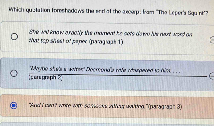 Which quotation foreshadows the end of the excerpt from “The Leper's Squint"?
She will know exactly the moment he sets down his next word on
that top sheet of paper. (paragraph 1)
“Maybe she’s a writer,” Desmond’s wife whispered to him. . . .
(paragraph 2)
“And I can’t write with someone sitting waiting.” (paragraph 3)