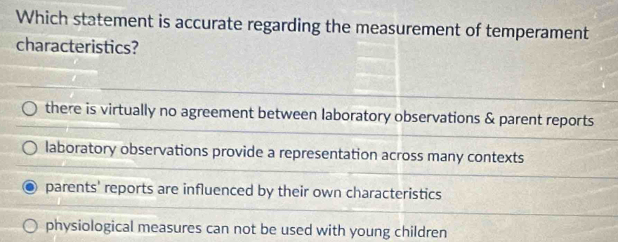 Which statement is accurate regarding the measurement of temperament
characteristics?
there is virtually no agreement between laboratory observations & parent reports
laboratory observations provide a representation across many contexts
parents' reports are influenced by their own characteristics
physiological measures can not be used with young children