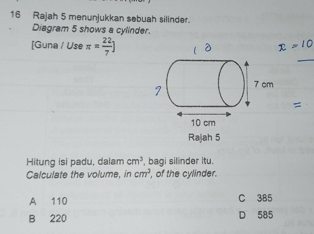 Rajah 5 menunjukkan sebuah silinder.
Diagram 5 shows a cylinder.
_
[Guna / Use π = 22/7 ]
Rajah 5
Hitung isi padu, dalam cm^3 , bagi silinder itu.
Calculate the volume, in cm^3 , of the cylinder.
A 110 C 385
B 220
D 585