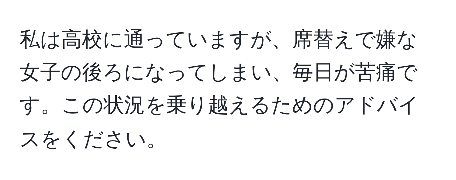 私は高校に通っていますが、席替えで嫌な女子の後ろになってしまい、毎日が苦痛です。この状況を乗り越えるためのアドバイスをください。