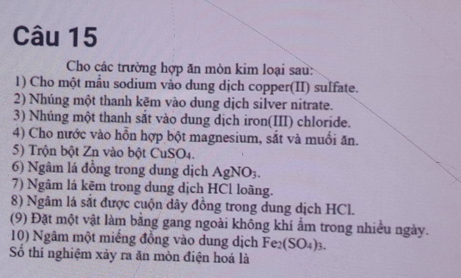 Cho các trường hợp ăn mòn kim loại sau: 
1) Cho một mẫu sodium vào dung dịch copper(II) sulfate. 
2) Nhúng một thanh kẽm vào dung dịch silver nitrate. 
3) Nhúng một thanh sắt vào dung dịch iron(III) chloride. 
4) Cho nước vào hồn hợp bột magnesium, sắt và muổi ăn. 
5) Trộn bột Zn vào bột CuSO4. 
6) Ngâm lá đồng trong dung dịch AgNO3. 
7) Ngâm lá kẽm trong dung dịch HCl loãng. 
8) Ngâm lá sắt được cuộn dây đồng trong dung dịch HCl. 
(9) Đặt một vật làm bằng gang ngoài không khí ẩm trong nhiều ngày. 
10) Ngâm một miếng đồng vào dung dịch Fe_2(SO_4) 1. 
Số thí nghiệm xảy ra ăn mòn điện hoá là