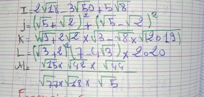 I=2sqrt(18)-3sqrt(50)+5sqrt(8)
j=(sqrt(5)+sqrt(2))^2+(sqrt(5)-sqrt(2))^2
k=sqrt(9+2sqrt 2)* sqrt(3-sqrt 8)* sqrt((2019))
L=(sqrt(3)+2)^2(7-4sqrt(3))* 2.20
M= (sqrt(15)* sqrt(42)* sqrt(44))/sqrt(77)* sqrt(28)* sqrt(5) 