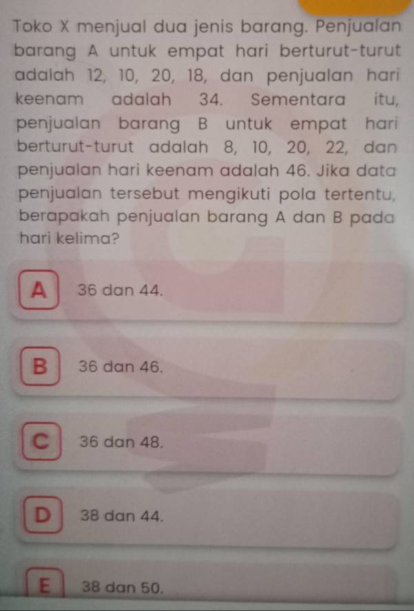 Toko X menjual dua jenis barang. Penjualan
barang A untuk empat hari berturut-turut
adalah 12, 10, 20, 18, dan penjualan hari
keenam adalah 34. Sementara itu,
penjualan barang B untuk empat hari
berturut-turut adalah 8, 10, 20, 22, dan
penjualan hari keenam adalah 46. Jika data
penjualan tersebut mengikuti pola tertentu,
berapakah penjualan barang A dan B pada
hari kelima?
A 36 dan 44.
B 36 dan 46.
C 36 dan 48.
D 38 dan 44.
E 38 dan 50.