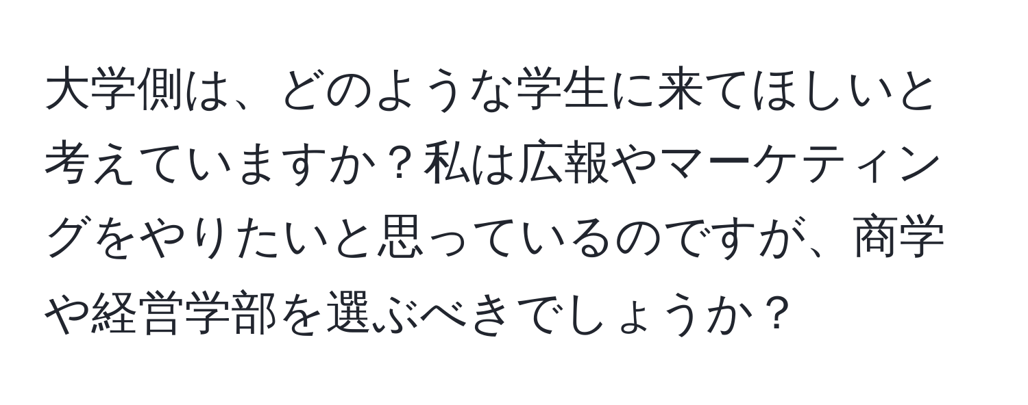 大学側は、どのような学生に来てほしいと考えていますか？私は広報やマーケティングをやりたいと思っているのですが、商学や経営学部を選ぶべきでしょうか？