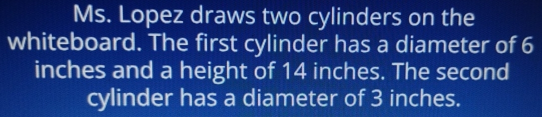 Ms. Lopez draws two cylinders on the 
whiteboard. The first cylinder has a diameter of 6
inches and a height of 14 inches. The second 
cylinder has a diameter of 3 inches.