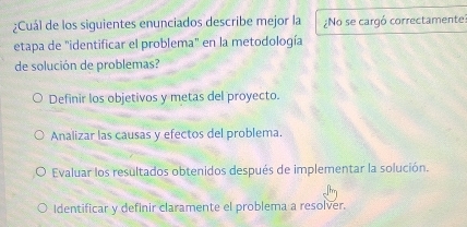 ¿Cuál de los siguientes enunciados describe mejor la ¿No se cargó correctamente
etapa de "identificar el problema" en la metodología
de solución de problemas?
Definir los objetivos y metas del proyecto.
Analizar las causas y efectos del problema.
Evaluar los resultados obtenidos después de implementar la solución.
Identificar y definir claramente el problema a resolver.