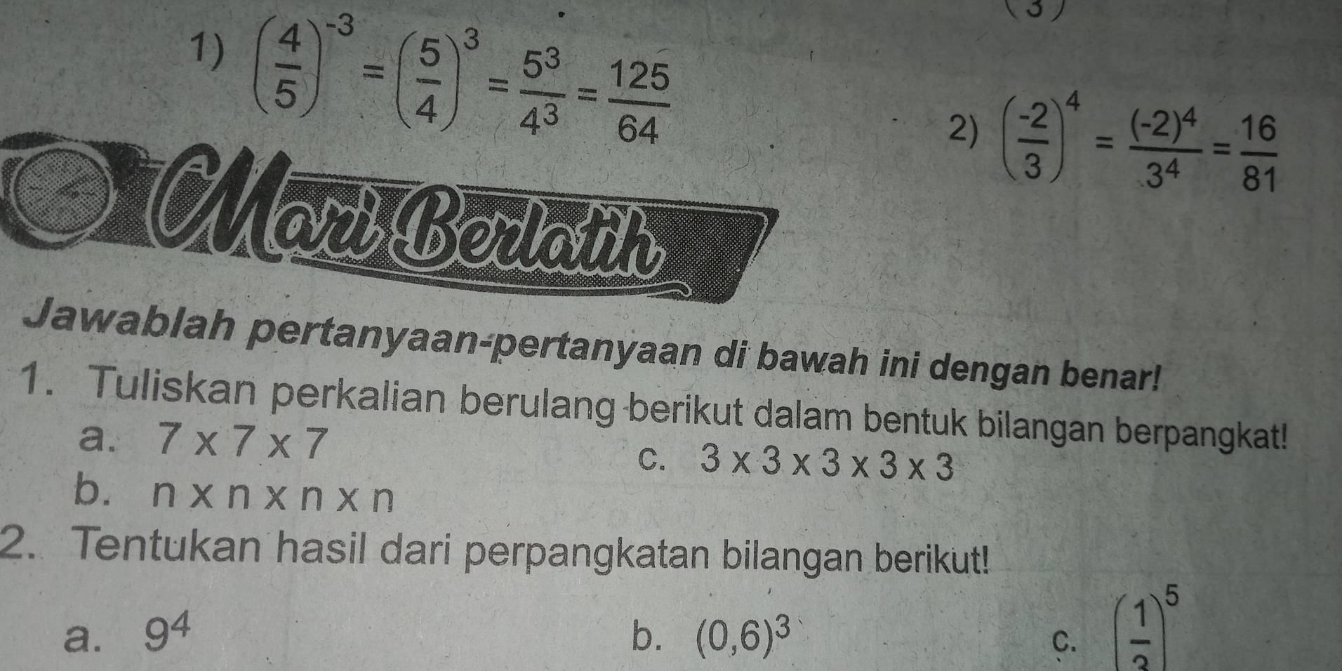 ( 4/5 )^-3=( 5/4 )^3= 5^3/4^3 = 125/64 
( 3 ) 
2) ( (-2)/3 )^4=frac (-2)^43^4= 16/81 
MarBedain 
Jawablah pertanyaan-pertanyaan di bawah ini dengan benar! 
1. Tuliskan perkalian berulang berikut dalam bentuk bilangan berpangkat! 
a. 7* 7* 7
C. 3* 3* 3* 3* 3
b. n* n* n* n
2. Tentukan hasil dari perpangkatan bilangan berikut! 
a. 9^4 b. (0,6)^3
C. ( 1/3 )^5