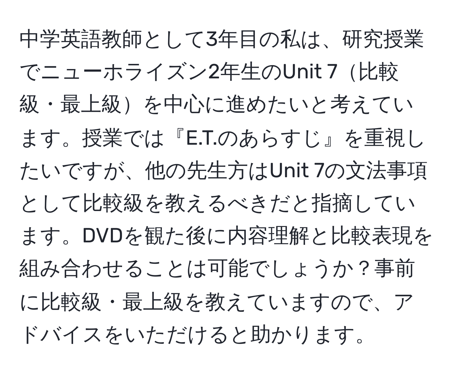 中学英語教師として3年目の私は、研究授業でニューホライズン2年生のUnit 7比較級・最上級を中心に進めたいと考えています。授業では『E.T.のあらすじ』を重視したいですが、他の先生方はUnit 7の文法事項として比較級を教えるべきだと指摘しています。DVDを観た後に内容理解と比較表現を組み合わせることは可能でしょうか？事前に比較級・最上級を教えていますので、アドバイスをいただけると助かります。